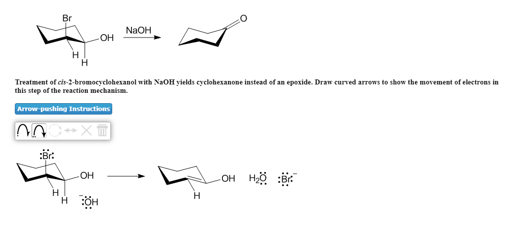 Br
NaOH
H
Treatment of cis-2-bromocyclohexanol with NaOH yields cyclohexanone instead of an epoxide. Draw curved arrows to show the movement of electrons in
this step of the reaction mechanism.
Arrow-pushing Instructions
:Br:
LOH Hö :Br.
OH
H
H
