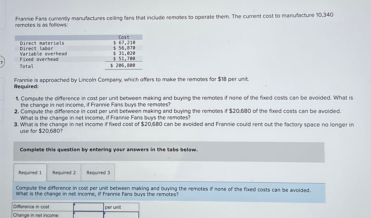 Frannie Fans currently manufactures ceiling fans that include remotes to operate them. The current cost to manufacture 10,340
remotes is as follows:
Direct materials
Direct labor
Variable overhead
Fixed overhead
Total
Cost
$ 67,210
$ 56,870
$ 31,020
$ 51,700
$ 206,800
Frannie is approached by Lincoln Company, which offers to make the remotes for $18 per unit.
Required:
1. Compute the difference in cost per unit between making and buying the remotes if none of the fixed costs can be avoided. What is
the change in net income, if Frannie Fans buys the remotes?
2. Compute the difference in cost per unit between making and buying the remotes if $20,680 of the fixed costs can be avoided.
What is the change in net income, if Frannie Fans buys the remotes?
3. What is the change in net income if fixed cost of $20,680 can be avoided and Frannie could rent out the factory space no longer in
use for $20,680?
Complete this question by entering your answers in the tabs below.
Required 1 Required 2
Required 3
Compute the difference in cost per unit between making and buying the remotes if none of the fixed costs can be avoided.
What is the change in net income, if Frannie Fans buys the remotes?
Difference in cost
Change in net income
per unit