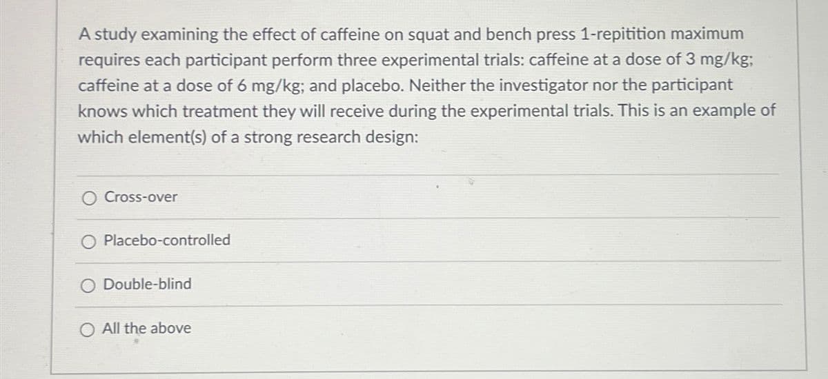 A study examining the effect of caffeine on squat and bench press 1-repitition maximum
requires each participant perform three experimental trials: caffeine at a dose of 3 mg/kg;
caffeine at a dose of 6 mg/kg; and placebo. Neither the investigator nor the participant
knows which treatment they will receive during the experimental trials. This is an example of
which element(s) of a strong research design:
O Cross-over
O Placebo-controlled
O Double-blind
O All the above