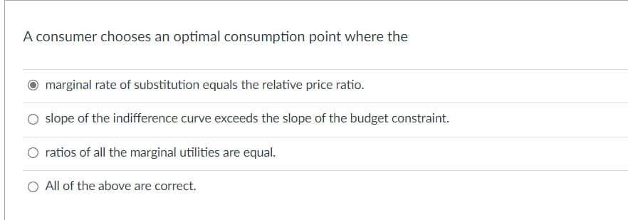 A consumer chooses an optimal consumption point where the
marginal rate of substitution equals the relative price ratio.
slope of the indifference curve exceeds the slope of the budget constraint.
ratios of all the marginal utilities are equal.
All of the above are correct.