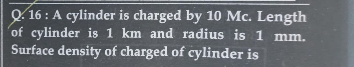 Q.16: A cylinder is charged by 10 Mc. Length
of cylinder is 1 km and radius is 1 mm.
Surface density of charged of cylinder is
