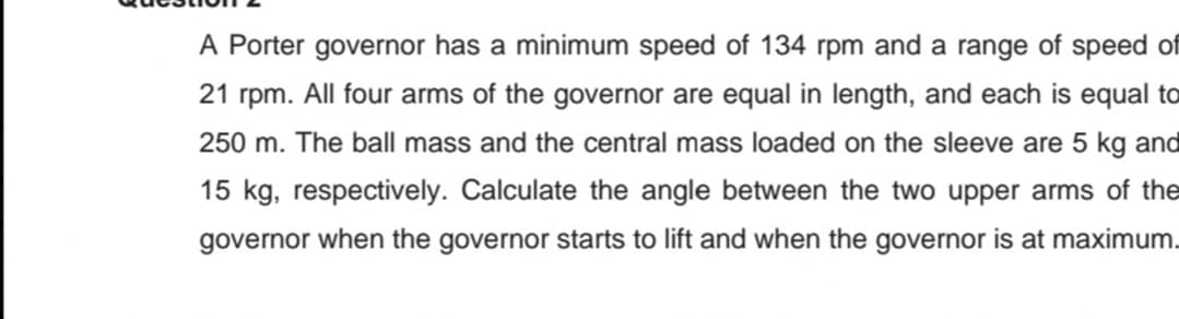 A Porter governor has a minimum speed of 134 rpm and a range of speed of
21 rpm. All four arms of the governor are equal in length, and each is equal to
250 m. The ball mass and the central mass loaded on the sleeve are 5 kg and
15 kg, respectively. Calculate the angle between the two upper arms of the
governor when the governor starts to lift and when the governor is at maximum.