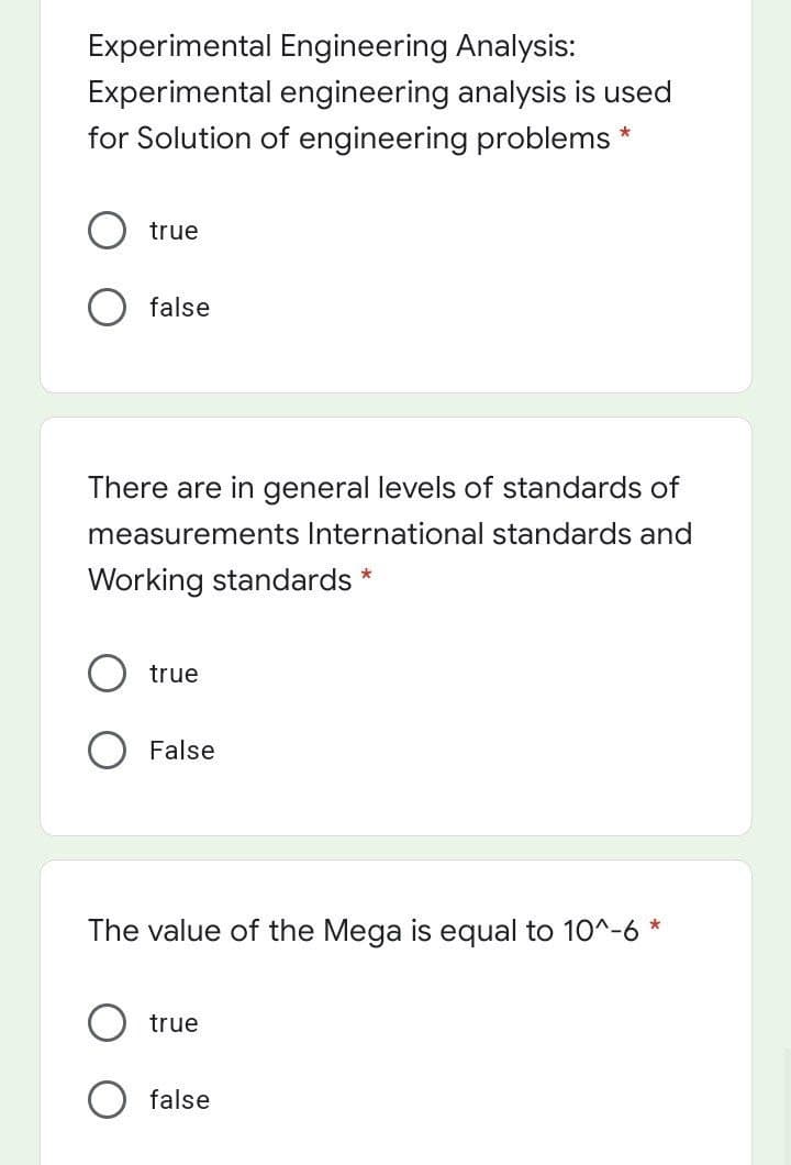 Experimental Engineering Analysis:
Experimental engineering analysis is used
for Solution of engineering problems
true
false
There are in general levels of standards of
measurements International standards and
Working standards
true
False
The value of the Mega is equal to 10^-6 *
true
false
