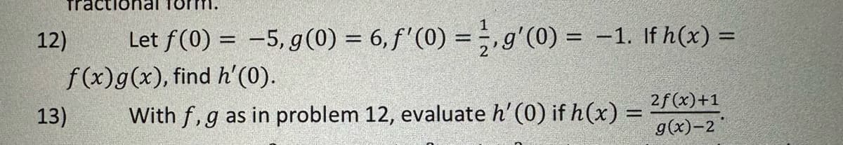 12)
Let f(0) = -5, g(0) = 6, f'(0) = g'(0) = -1. If h(x) =
f(x) g(x), find h'(0).
13)
With f, g as in problem 12, evaluate h' (0) if h(x) =
2f(x)+1
g(x)-2