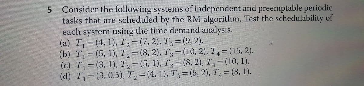 5 Consider the following systems of independent and preemptable periodic
tasks that are scheduled by the RM algorithm. Test the schedulability of
each system using the time demand analysis.
(a) T₁ = (4, 1), T₂ = (7, 2), T3 = (9, 2).
(b) T₁ = (5, 1), T₂ = (8, 2), T3 = (10, 2), T₁ = (15, 2).
(c) T₁ = (3, 1), T₂ = (5, 1), T3 = (8, 2), T₁ = (10, 1).
(d) T₁ = (3, 0.5), T₂ = (4, 1), T3 = (5, 2), T₁ = (8, 1).