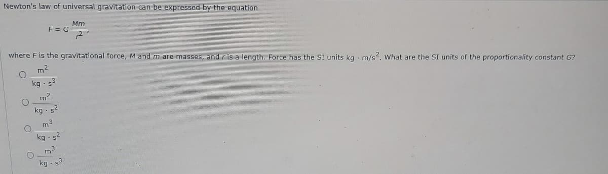 Newton's law of universal gravitation can be expressed by the equation
Mm
F= G
where F is the gravitational force, M and m are masses, and ris a length. Force has the SI units kg · m/s2. What are the SI units of the proportionality constant G?
m2
kg ·s
m2
kg · s2
m3
kg . s2
m3
kg - s3
