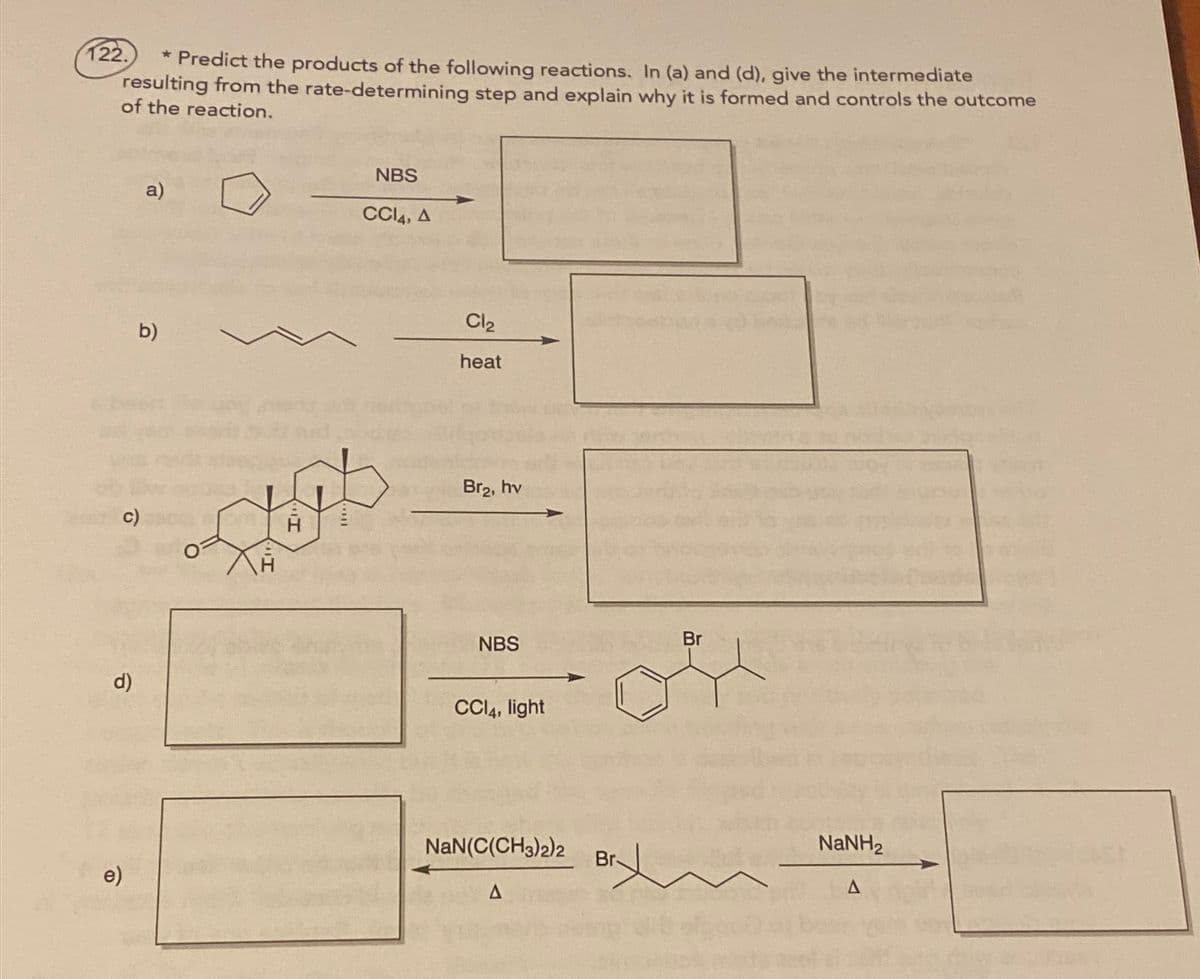 122.
* Predict the products of the following reactions. In (a) and (d), give the intermediate
resulting from the rate-determining step and explain why it is formed and controls the outcome
of the reaction.
c)
d)
e)
a)
b)
NBS
CCI4, A
Cl2
heat
Br₂, hv
NBS
CCI4, light
NaN(C(CH3)2)2
A
Br
NaNH,
Br
A