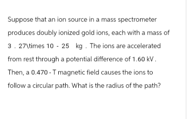 Suppose that an ion source in a mass spectrometer
produces doubly ionized gold ions, each with a mass of
3. 27\times 10-25 kg. The ions are accelerated
from rest through a potential difference of 1.60 kV.
Then, a 0.470-T magnetic field causes the ions to
follow a circular path. What is the radius of the path?
