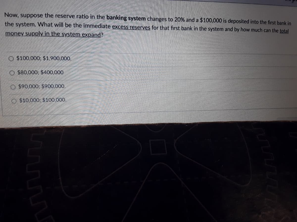 Now, suppose the reserve ratio in the banking system changes to 20% and a $100,000 is deposited into the first bank in
the system. What will be the immediate excess reserves for that first bank in the system and by how much can the total
money supply in the system expand?
O $100,000; $1,900,000.
O $80,000; $400,000
$90,000; $900,000.
O $10,000; $100,000.
