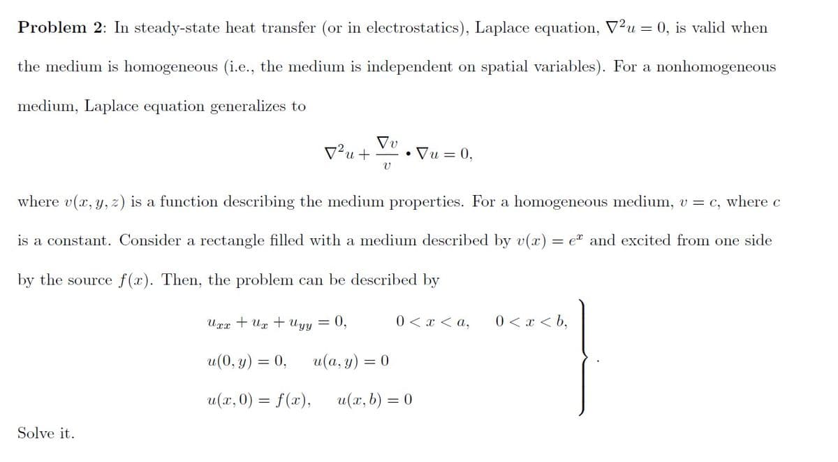 Problem 2: In steady-state heat transfer (or in electrostatics), Laplace equation, V²u = 0, is valid when
the medium is homogeneous (i.e., the medium is independent on spatial variables). For a nonhomogeneous
medium, Laplace equation generalizes to
V²u +
• Vu = 0,
where v(x, y, z) is a function describing the medium properties. For a homogeneous medium, v = c, where c
is a constant. Consider a rectangle filled with a medium described by v(x) = e" and excited from one side
by the source f(x). Then, the problem can be described by
Uxx + Ug + Uyy
0,
0 < x < a,
0 < x < b,
u(0, y) = 0,
u (а, у) —
= 0
u(x, 0) = f(x),
u(x, b) = 0
Solve it.
