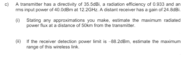 c) A transmitter has a directivity of 35.5dBi, a radiation efficiency of 0.933 and an
rms input power of 40.0dBm at 12.2GHz. A distant receiver has a gain of 24.8dBi.
(i) Stating any approximations you make, estimate the maximum radiated
power flux at a distance of 50km from the transmitter.
(ii) If the receiver detection power limit is -88.2dBm, estimate the maximum
range of this wireless link.