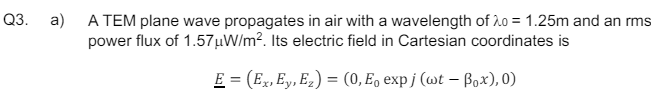 Q3.
a)
A TEM plane wave propagates in air with a wavelength of 20 = 1.25m and an rms
power flux of 1.57μW/m². Its electric field in Cartesian coordinates is
E = (Ex, Ey, E₂) = (0, E₁ expj (wt - Box),0)