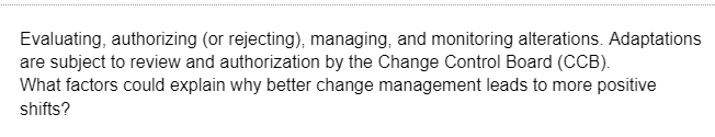 Evaluating, authorizing (or rejecting), managing, and monitoring alterations. Adaptations
are subject to review and authorization by the Change Control Board (CCB).
What factors could explain why better change management leads to more positive
shifts?