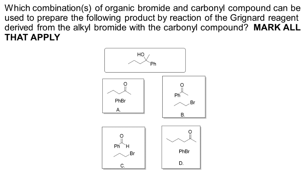 Which combination(s) of organic bromide and carbonyl compound can be
used to prepare the following product by reaction of the Grignard reagent
derived from the alkyl bromide with the carbonyl compound? MARK ALL
THAT APPLY
FO
PhBr
A.
Ph H
C.
Br
HO
Ph
Ph
B.
Br
PhBr
D.