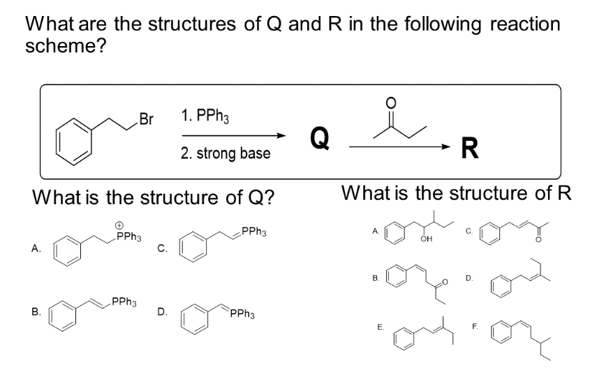What are the structures of Q and R in the following reaction
scheme?
A.
What is the structure of Q?
B.
Br
PPh3
PPh3
C.
1. PPh3
2. strong base
D.
PPh3
PPh3
Q
→ R
What is the structure of R
B.
O
E.
OH
D.
For
F.