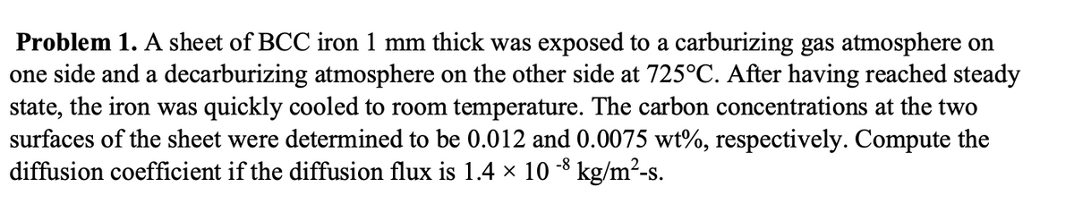 Problem 1. A sheet of BCC iron 1 mm thick was exposed to a carburizing gas atmosphere on
one side and a decarburizing atmosphere on the other side at 725°C. After having reached steady
state, the iron was quickly cooled to room temperature. The carbon concentrations at the two
surfaces of the sheet were determined to be 0.012 and 0.0075 wt%, respectively. Compute the
diffusion coefficient if the diffusion flux is 1.4 × 10 -³ kg/m²-s.
