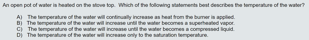 An open pot of water is heated on the stove top. Which of the following statements best describes the temperature of the water?
A) The temperature of the water will continually increase as heat from the burner is applied.
B) The temperature of the water will increase until the water becomes a superheated vapor.
C) The temperature of the water will increase until the water becomes a compressed liquid.
The temperature of the water will increase only to the saturation temperature.
