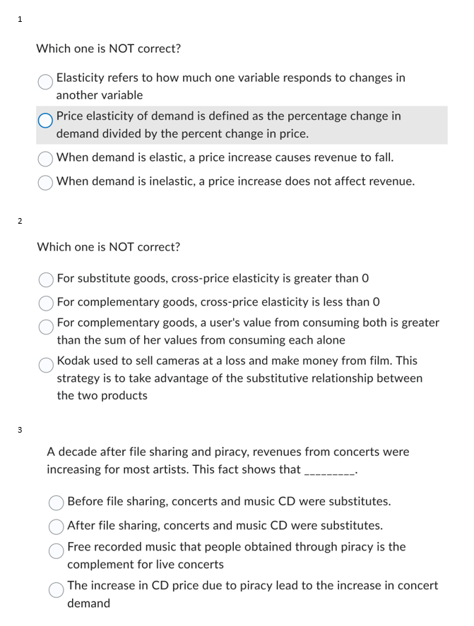 1
2
3
Which one is NOT correct?
Elasticity refers to how much one variable responds to changes in
another variable
Price elasticity of demand is defined as the percentage change in
demand divided by the percent change in price.
When demand is elastic, a price increase causes revenue to fall.
When demand is inelastic, a price increase does not affect revenue.
Which one is NOT correct?
For substitute goods, cross-price elasticity is greater than 0
For complementary goods, cross-price elasticity is less than 0
For complementary goods, a user's value from consuming both is greater
than the sum of her values from consuming each alone
Kodak used to sell cameras at a loss and make money from film. This
strategy is to take advantage of the substitutive relationship between
the two products
A decade after file sharing and piracy, revenues from concerts were
increasing for most artists. This fact shows that
Before file sharing, concerts and music CD were substitutes.
After file sharing, concerts and music CD were substitutes.
Free recorded music that people obtained through piracy is the
complement for live concerts
The increase in CD price due to piracy lead to the increase in concert
demand