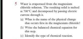 5 Water is evaporated from the magnesium
chloride solution. The resulting solid is melted
at 700°C and decomposed by passing electric
current through it.
(a) What is the name of the physical change
that occurs first in the magnesium chloride?
(b) Write the balanced chemical equation for
this step.
(c) Identify the type of chemical reaction.