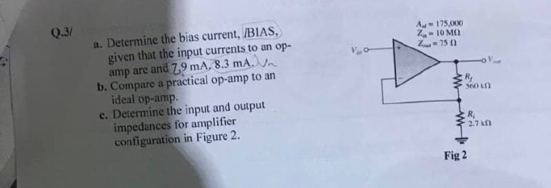 Q.3/
a. Determine the bias current, /BIAS,
given that the input currents to an op-
amp are and 7,9 mA, 8.3 mA.
b. Compare a practical op-amp to an
ideal op-amp.
c. Determine the input and output
impedances for amplifier
configuration in Figure 2.
A- 175,000
Z- 10 M)
Z= 75 0
S60 Kn
R,
2.7 k
Fig 2
