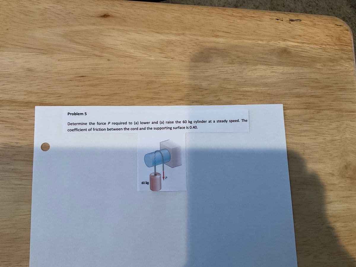 Problem 5
Determine the force P required to (a) lower and (a) raise the 60 kg cylinder at a steady speed. The
coefficient of friction between the cord and the supporting surface is 0.40.
60 lg
