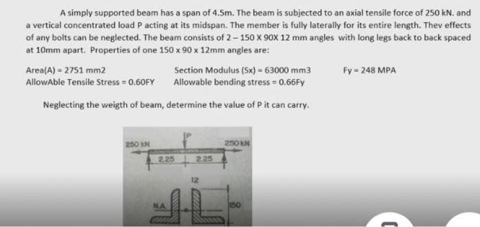 A simply supported beam has a span of 4.5m. The beam is subjected to an axial tensile force of 250 kN. and
a vertical concentrated load P acting at its midspan. The member is fully laterally for its entire length. Thev effects
of any bolts can be neglected. The beam consists of 2– 150 X 90x 12 mm angles with long legs back to back spaced
at 10mm apart. Properties of one 150 x 90 x 12mm angles are:
Fy = 248 MPA
Area(A) - 2751 mm2
AllowAble Tensile Stress = 0.60FY
Section Modulus (Sx) = 63000 mm3
Allowable bending stress = 0.66FY
Neglecting the weigth of beam, determine the value of P it can carry.
250 KN
250 N
2,25
2.25
12
NA
150
