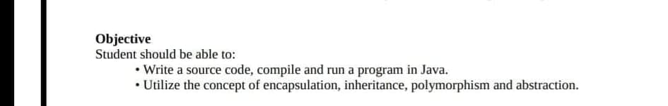 Objective
Student should be able to:
• Write a source code, compile and run a program in Java.
• Utilize the concept of encapsulation, inheritance, polymorphism and abstraction.
