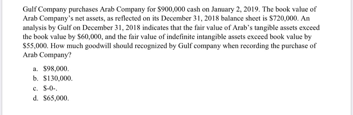 Gulf Company purchases Arab Company for $900,000 cash on January 2, 2019. The book value of
Arab Company’s net assets, as reflected on its December 31, 2018 balance sheet is $720,000. An
analysis by Gulf on December 31, 2018 indicates that the fair value of Arab's tangible assets exceed
the book value by $60,000, and the fair value of indefinite intangible assets exceed book value by
$55,000. How much goodwill should recognized by Gulf company when recording the purchase of
Arab Company?
a. $98,000.
b. $130,000.
c. $-0-.
d. $65,000.
