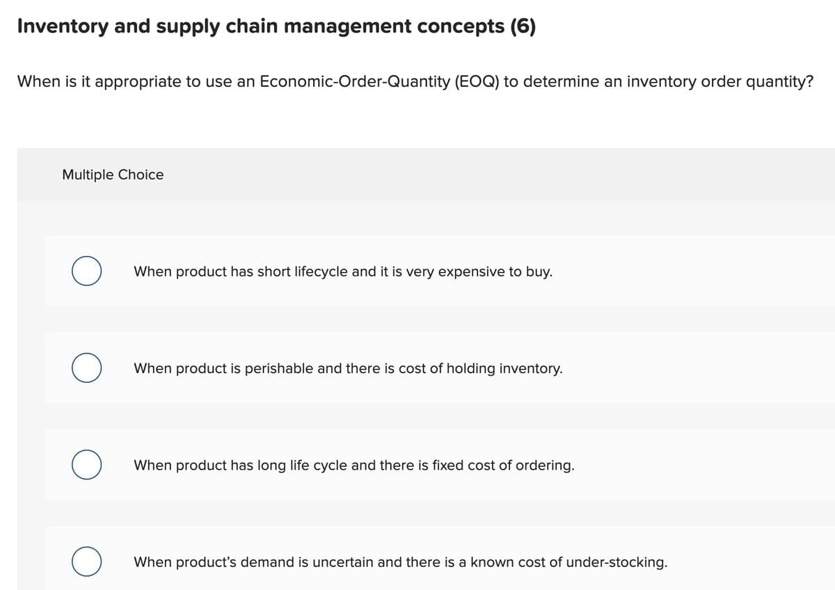 Inventory and supply chain management concepts (6)
When is it appropriate to use an Economic-Order-Quantity (EOQ) to determine an inventory order quantity?
Multiple Choice
O
O
When product has short lifecycle and it is very expensive to buy.
When product is perishable and there is cost of holding inventory.
When product has long life cycle and there is fixed cost of ordering.
When product's demand is uncertain and there is a known cost of under-stocking.