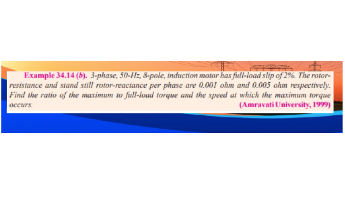 Example 34.14 (b). 3-phase, 50-Hz, 8-pole, induction motor has full-load slip of 2%. The rotor-
resistance and stand still rotor-reactance per phase are 0.001 ohm and 0.005 ohm respectively.
Find the ratio of the maximum to full-load torque and the speed at which the maximum torque
occurs.
(Amravati University, 1999)
