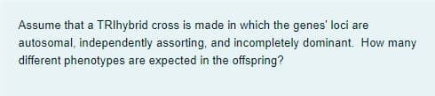 Assume that a TRIhybrid cross is made in which the genes' loci are
autosomal, independently assorting, and incompletely dominant. How many
different phenotypes are expected in the offspring?
