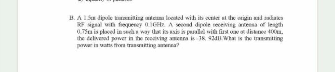 B. A 1.5m dipole transmitting antenna located with its center at the origin and radiates
RF signal with frequency 0.1GHZ A second dipole receiving antena of length
0.75m is placcd in such a way that its axis is parallel with first one at distance 400m,
the delivered power in the receiving antenna is -38, 92dB.What is the transmitting
power in watts from transmitting antenna?
