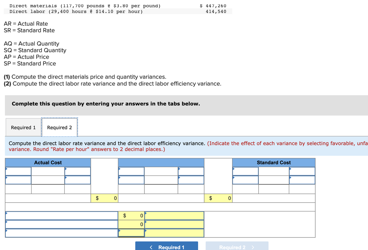 Direct materials (117,700 pounds @ $3.80 per pound)
Direct labor (29,400 hours @ $14.10 per hour)
AR = Actual Rate
SR = Standard Rate
AQ = Actual Quantity
SQ = Standard Quantity
AP = Actual Price
SP = Standard Price
(1) Compute the direct materials price and quantity variances.
(2) Compute the direct labor rate variance and the direct labor efficiency variance.
Complete this question by entering your answers in the tabs below.
Required 1
Required 2
Compute the direct labor rate variance and the direct labor efficiency variance. (Indicate the effect of each variance by selecting favorable, unfa
variance. Round "Rate per hour" answers to 2 decimal places.)
Actual Cost
GA
0
$ 447,260
414,540
GA
0
0
Required 1
$
0
Required 2 >
Standard Cost