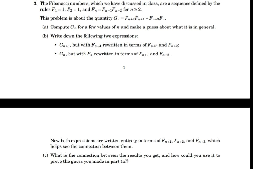 3. The Fibonacci numbers, which we have discussed in class, are a sequence defined by the
rules F₁ = 1, F2 = 1, and Fn = Fn-1Fn-2 for n ≥ 2.
This problem is about the quantity Gn = Fn+2Fn+1-Fn+3Fn.
(a) Compute Gn for a few values of n and make a guess about what it is in general.
(b) Write down the following two expressions:
• Gn+1, but with Fn+4 rewritten in terms of Fn+3 and Fn+2;
Gn, but with Fn rewritten in terms of Fn+1 and Fn+2.
1
Now both expressions are written entirely in terms of Fn+1, Fn+2, and Fn+3, which
helps see the connection between them.
(c) What is the connection between the results you get, and how could you use it to
prove the guess you made in part (a)?