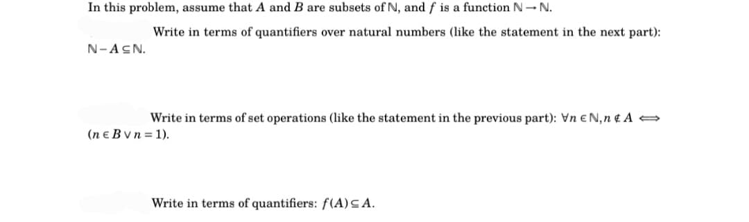 In this problem, assume that A and B are subsets of N, and f is a function N→ N.
N-ACN.
Write in terms of quantifiers over natural numbers (like the statement in the next part):
Write in terms of set operations (like the statement in the previous part): Vn EN,n & A
(ne B vn=1).
Write in terms of quantifiers: f(A) SA.