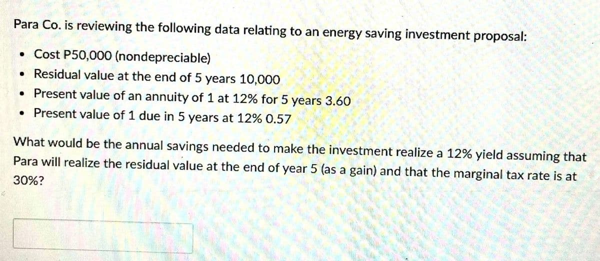 Para Co. is reviewing the following data relating to an energy saving investment proposal:
• Cost P50,000 (nondepreciable)
• Residual value at the end of 5 years 10,000
• Present value of an annuity of 1 at 12% for 5 years 3.60
• Present value of 1 due in 5 years at 12% 0.57
What would be the annual savings needed to make the investment realize a 12% yield assuming that
Para will realize the residual value at the end of year 5 (as a gain) and that the marginal tax rate is at
30%?
