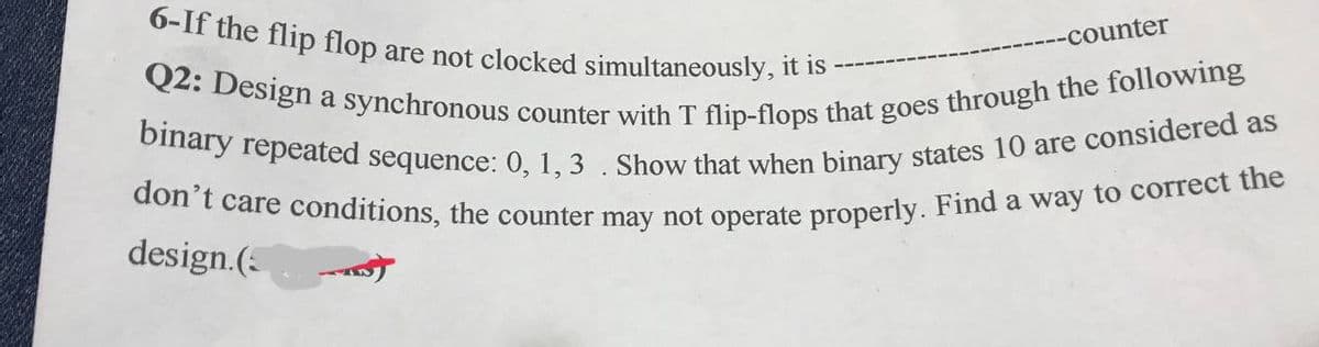 6-If the flip flop are not clocked simultaneously, it is -
-counter
Q2: Design a synchronous counter with T flip-flops that goes through the following
binary repeated sequence: 0, 1, 3. Show that when binary states 10 are considered as
don't care conditions, the counter may not operate properly. Find a way to correct the
design.(