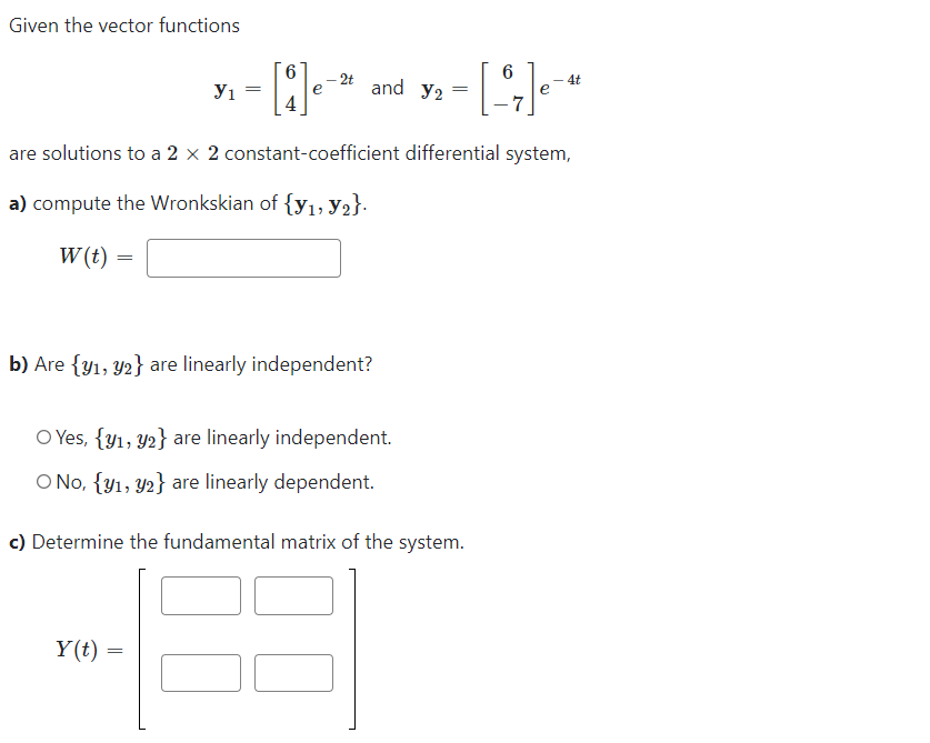 Given the vector functions
6
·[³7]₁-4
are solutions to a 2 x 2 constant-coefficient differential system,
a) compute the Wronkskian of {y₁, y2}.
W (t)
=
У1
=
[*]e-
Y(t) =
=
2t
and Y2
b) Are {y₁, y2} are linearly independent?
O Yes, {y1, y2} are linearly independent.
O No, {y1, y2} are linearly dependent.
=
c) Determine the fundamental matrix of the system.
4t