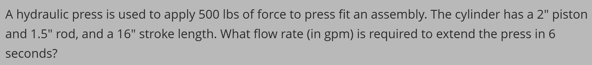 A hydraulic press is used to apply 500 lbs of force to press fit an assembly. The cylinder has a 2" piston
and 1.5" rod, and a 16" stroke length. What flow rate (in gpm) is required to extend the press in 6
seconds?