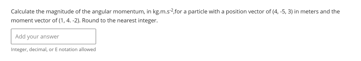 Calculate the magnitude of the angular momentum, in kg.m.s-2,for a particle with a position vector of (4, -5, 3) in meters and the
moment vector of (1, 4. -2). Round to the nearest integer.
Add your answer
Integer, decimal, or E notation allowed