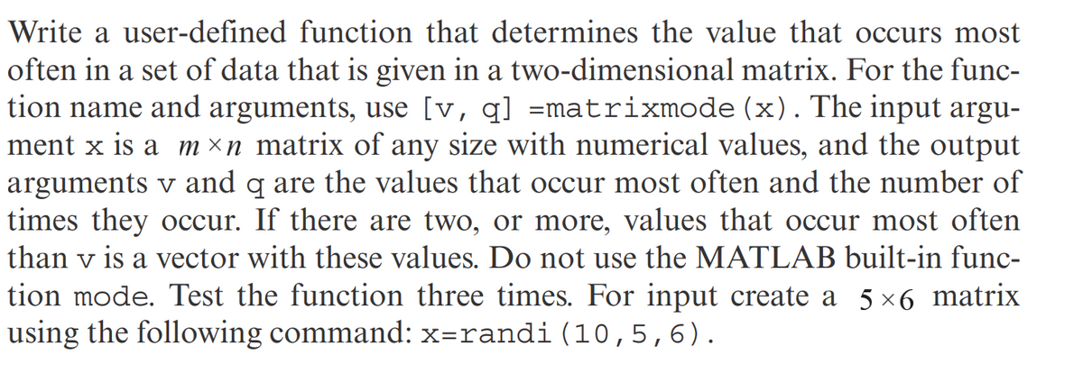 Write a user-defined function that determines the value that occurs most
often in a set of data that is given in a two-dimensional matrix. For the func-
tion name and arguments, use [v, q] =matrixmode (x). The input argu-
ment x is a m×n matrix of any size with numerical values, and the output
arguments v and q are the values that occur most often and the number of
times they occur. If there are two, or more, values that occur most often
than v is a vector with these values. Do not use the MATLAB built-in func-
tion mode. Test the function three times. For input create a 5×6 matrix
using the following command: x=randi (10,5,6).