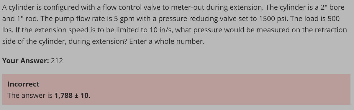 A cylinder is configured with a flow control valve to meter-out during extension. The cylinder is a 2" bore
and 1" rod. The pump flow rate is 5 gpm with a pressure reducing valve set to 1500 psi. The load is 500
lbs. If the extension speed is to be limited to 10 in/s, what pressure would be measured on the retraction
side of the cylinder, during extension? Enter a whole number.
Your Answer: 212
Incorrect
The answer is 1,788 ± 10.