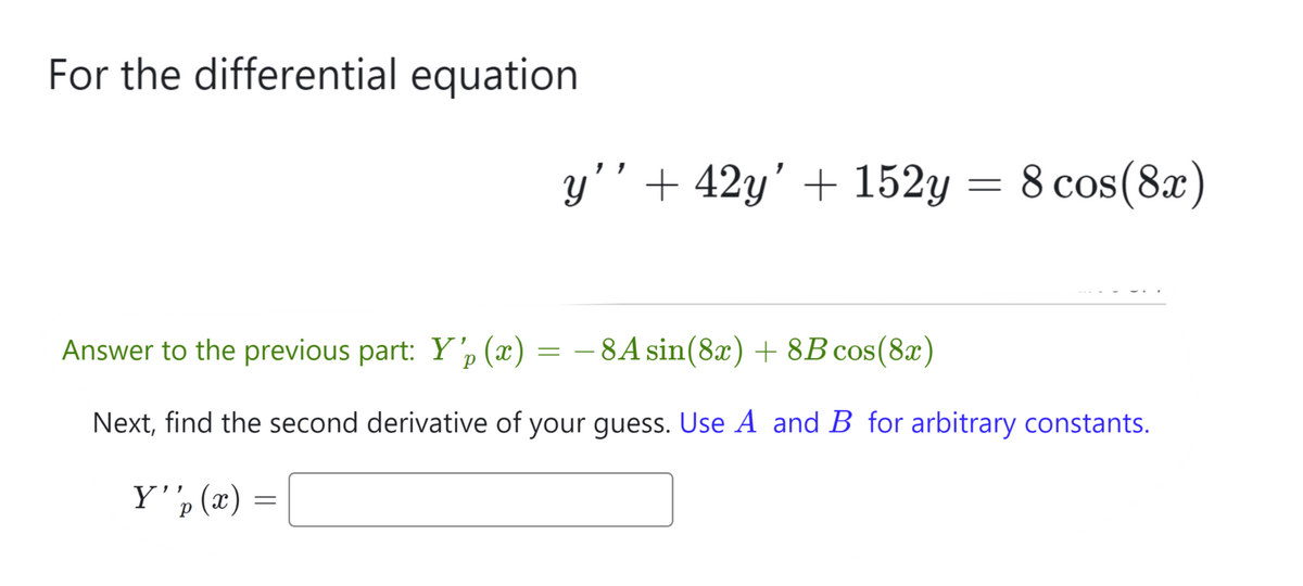 For the differential equation
Answer to the previous part: Y'p (x) = − 8A sin(8x) + 8B cos(8x)
Next, find the second derivative of your guess. Use A and B for arbitrary constants.
Y''p (x)
р
y'' +42y' + 152y = 8 cos(8x)
=