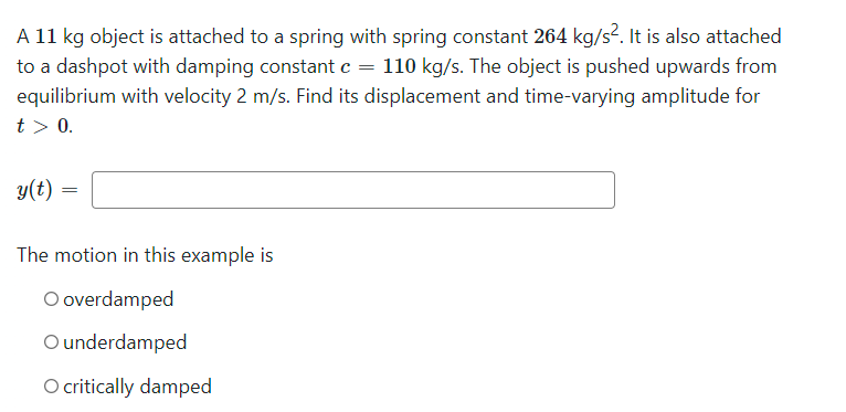 A 11 kg object is attached to a spring with spring constant 264 kg/s². It is also attached
to a dashpot with damping constant c = 110 kg/s. The object is pushed upwards from
equilibrium with velocity 2 m/s. Find its displacement and time-varying amplitude for
t> 0.
y(t) =
The motion in this example is
O overdamped
O underdamped
O critically damped