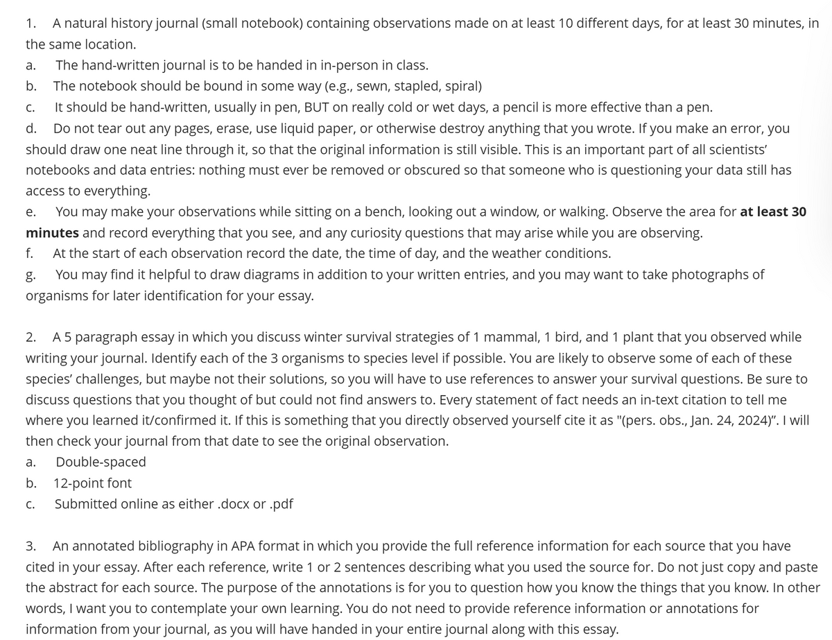 1.
A natural history journal (small notebook) containing observations made on at least 10 different days, for at least 30 minutes, in
the same location.
a. The hand-written journal is to be handed in in-person in class.
b.
The notebook should be bound in some way (e.g., sewn, stapled, spiral)
C.
It should be hand-written, usually in pen, BUT on really cold or wet days, a pencil is more effective than a pen.
d.
Do not tear out any pages, erase, use liquid paper, or otherwise destroy anything that you wrote. If you make an error, you
should draw one neat line through it, so that the original information is still visible. This is an important part of all scientists'
notebooks and data entries: nothing must ever be removed or obscured so that someone who is questioning your data still has
access to everything.
e. You may make your observations while sitting on a bench, looking out a window, or walking. Observe the area for at least 30
minutes and record everything that you see, and any curiosity questions that may arise while you are observing.
f.
g.
At the start of each observation record the date, the time of day, and the weather conditions.
You may find it helpful to draw diagrams in addition to your written entries, and you may want to take photographs of
organisms for later identification for your essay.
2.
A 5 paragraph essay in which you discuss winter survival strategies of 1 mammal, 1 bird, and 1 plant that you observed while
writing your journal. Identify each of the 3 organisms to species level if possible. You are likely to observe some of each of these
species' challenges, but maybe not their solutions, so you will have to use references to answer your survival questions. Be sure to
discuss questions that you thought of but could not find answers to. Every statement of fact needs an in-text citation to tell me
where you learned it/confirmed it. If this is something that you directly observed yourself cite it as "(pers. obs., Jan. 24, 2024)”. I will
then check your journal from that date to see the original observation.
a.
Double-spaced
b. 12-point font
C. Submitted online as either .docx or .pdf
3.
An annotated bibliography in APA format in which you provide the full reference information for each source that you have
cited in your essay. After each reference, write 1 or 2 sentences describing what you used the source for. Do not just copy and paste
the abstract for each source. The purpose of the annotations is for you to question how you know the things that you know. In other
words, I want you to contemplate your own learning. You do not need to provide reference information or annotations for
information from your journal, as you will have handed in your entire journal along with this essay.