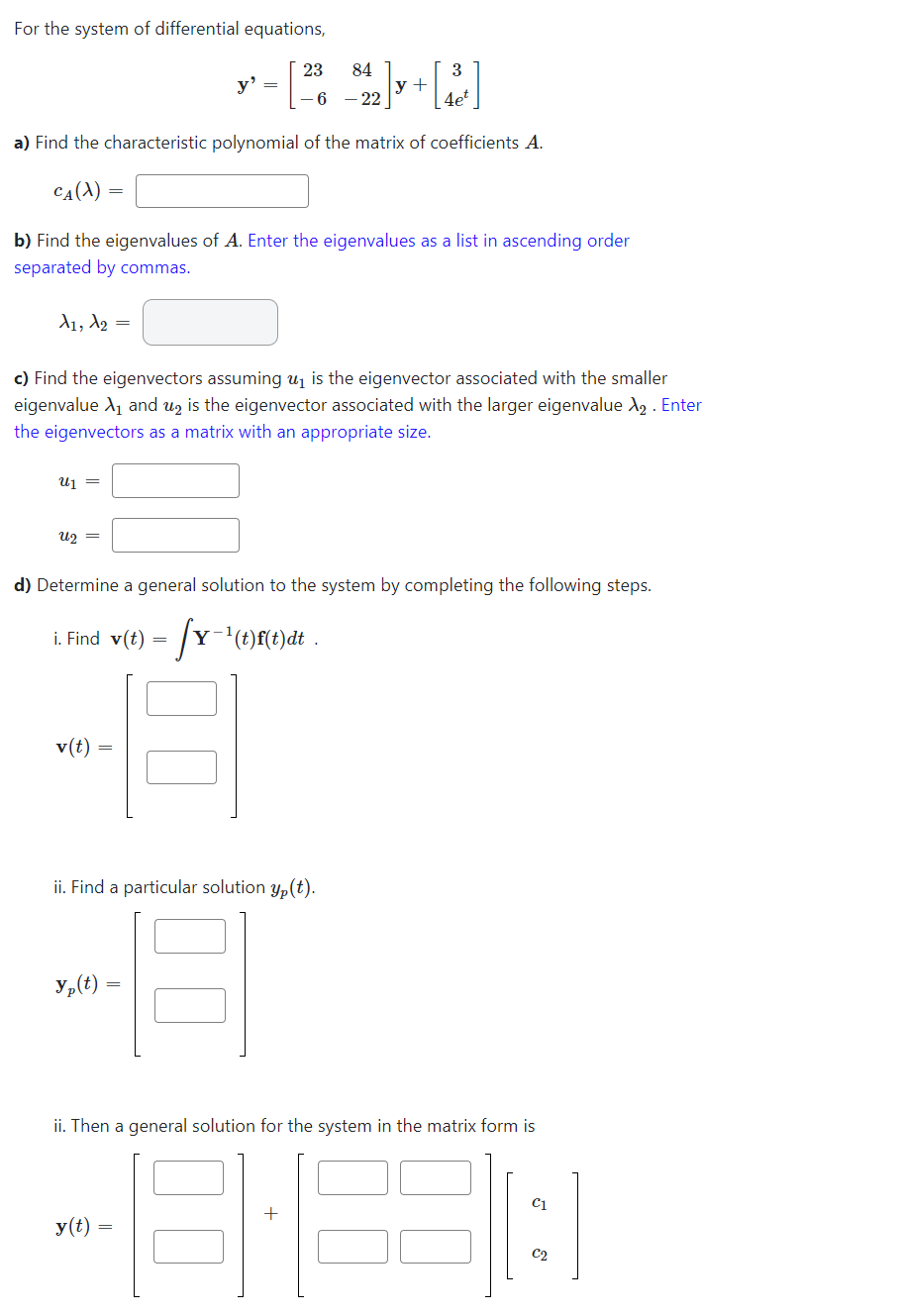 For the system of differential equations,
3
23 84
6 - 22
4et
a) Find the characteristic polynomial of the matrix of coefficients A.
CA(X)
A1, A2
b) Find the eigenvalues of A. Enter the eigenvalues as a list in ascending order
separated by commas.
U₁ =
U₂ =
c) Find the eigenvectors assuming u₁ is the eigenvector associated with the smaller
eigenvalue X₁ and u₂ is the eigenvector associated with the larger eigenvalue λ₂. Enter
the eigenvectors as a matrix with an appropriate size.
y'
=
v(t)
y +
d) Determine a general solution to the system by completing the following steps.
i. Find v(t) = [Y-¹(t)f(t)dt .
ii. Find a particular solution y(t).
H
yp(t)=
y(t)
ii. Then a general solution for the system in the matrix form is
-8:33: