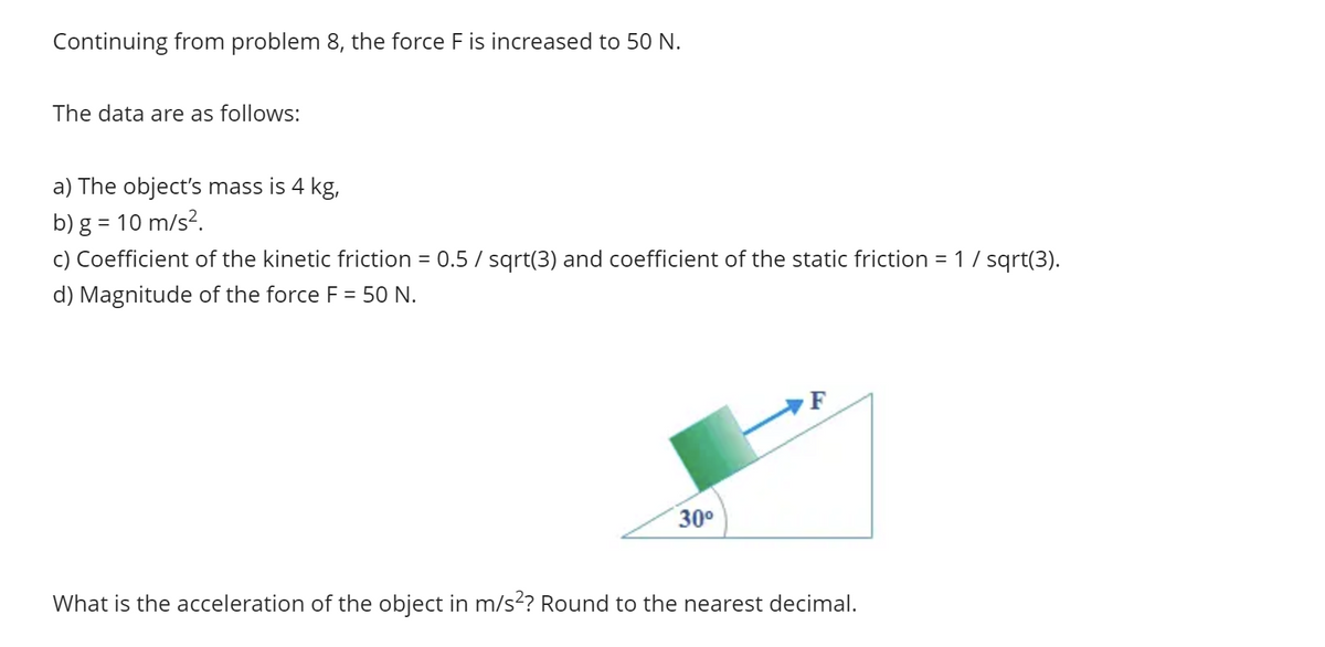 Continuing from problem 8, the force F is increased to 50 N.
The data are as follows:
a) The object's mass is 4 kg,
b) g = 10 m/s².
c) Coefficient of the kinetic friction = 0.5 / sqrt(3) and coefficient of the static friction = 1 / sqrt(3).
d) Magnitude of the force F = 50 N.
30⁰
F
What is the acceleration of the object in m/s²? Round to the nearest decimal.