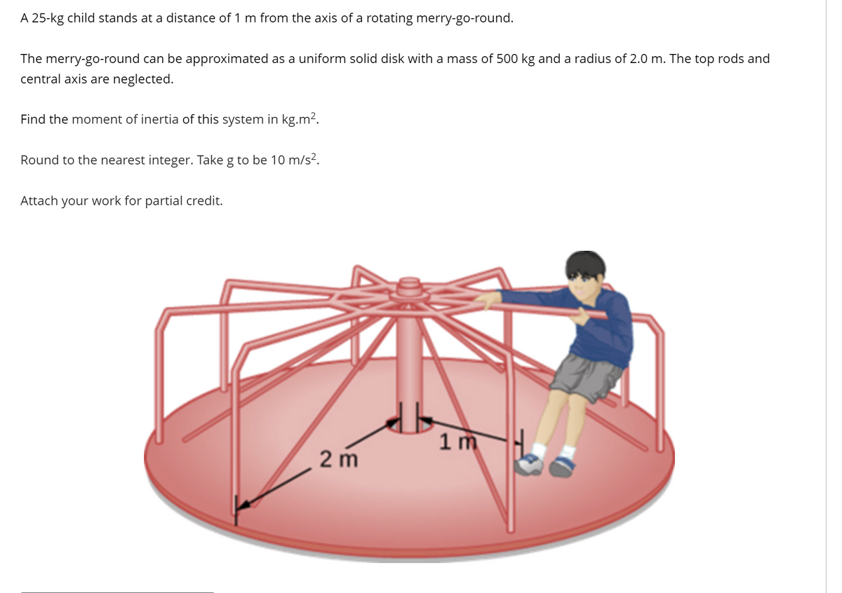A 25-kg child stands at a distance of 1 m from the axis of a rotating merry-go-round.
The merry-go-round can be approximated as a uniform solid disk with a mass of 500 kg and a radius of 2.0 m. The top rods and
central axis are neglected.
Find the moment of inertia of this system in kg.m².
Round to the nearest integer. Take g to be 10 m/s².
Attach your work for partial credit.
2 m
1m
