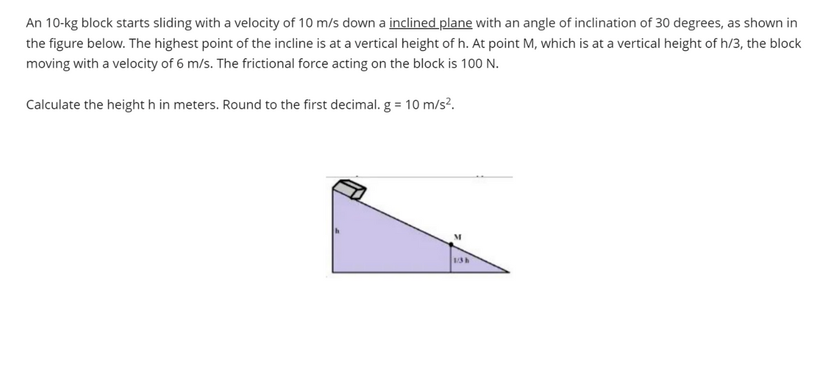 An 10-kg block starts sliding with a velocity of 10 m/s down a inclined plane with an angle of inclination of 30 degrees, as shown in
the figure below. The highest point of the incline is at a vertical height of h. At point M, which is at a vertical height of h/3, the block
moving with a velocity of 6 m/s. The frictional force acting on the block is 100 N.
Calculate the height h in meters. Round to the first decimal. g = 10 m/s².
1/3 h