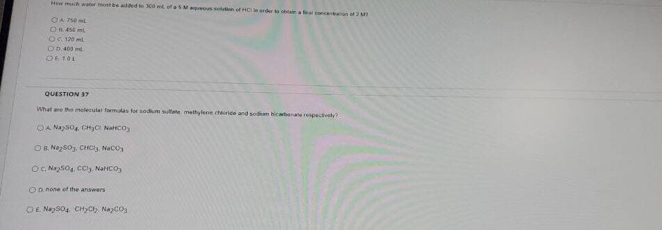 How much water must be added to 300 ml of a S M aqueeus selution of HCI in arder to obtain a feal conicentration of 2 M7
O A 750 mL
OB. 450 mt
OG 120 ml
O D.400 mt.
QUESTION 37
What are the imolecular formulas for sodium sulfate, methylene chłoride and sodium bicarbanate respectively?
OA NazS04, CH3CI NAHCO,
OB, Nazso3, CHCI3. Naco3
O. NazsO4, CCly, NaHCO3
O D. none of the answers
OE. NapSo4, C2CH, Nazco3
